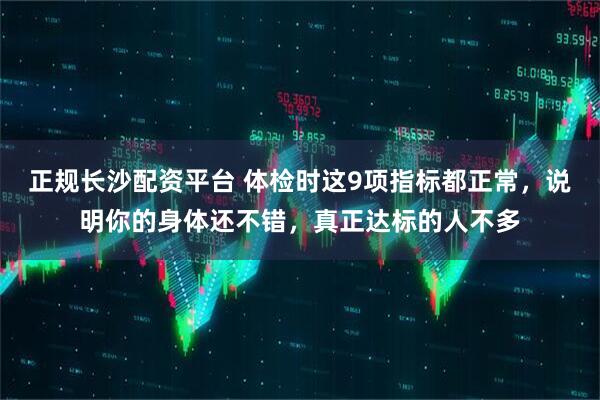 正规长沙配资平台 体检时这9项指标都正常，说明你的身体还不错，真正达标的人不多