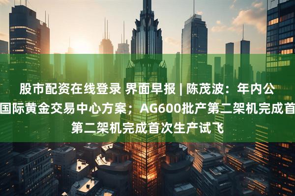股市配资在线登录 界面早报 | 陈茂波：年内公布香港发展国际黄金交易中心方案；AG600批产第二架机完成首次生产试飞