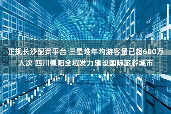 正规长沙配资平台 三星堆年均游客量已超600万人次 四川德阳全域发力建设国际旅游城市