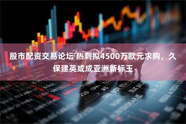 股市配资交易论坛 热刺拟4500万欧元求购，久保建英或成亚洲新标王