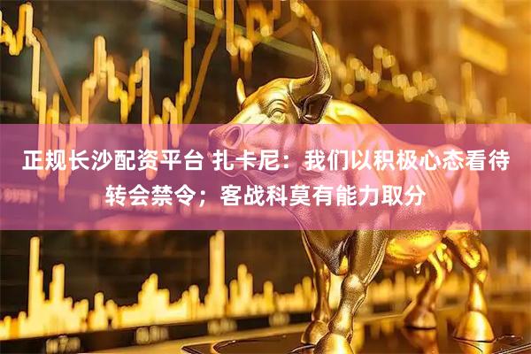 正规长沙配资平台 扎卡尼：我们以积极心态看待转会禁令；客战科莫有能力取分