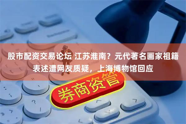 股市配资交易论坛 江苏淮南？元代著名画家祖籍表述遭网友质疑，上海博物馆回应