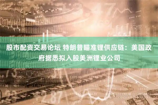 股市配资交易论坛 特朗普瞄准锂供应链:美国政府据悉拟入股美洲锂业公司