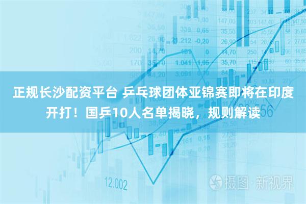 正规长沙配资平台 乒乓球团体亚锦赛即将在印度开打！国乒10人名单揭晓，规则解读