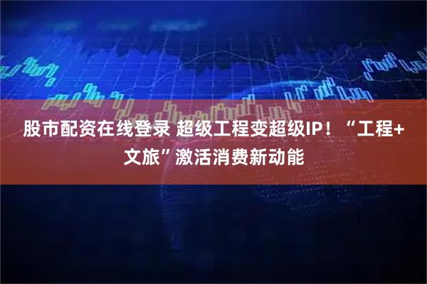 股市配资在线登录 超级工程变超级IP！“工程+文旅”激活消费新动能