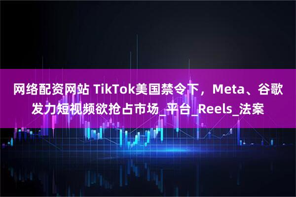 网络配资网站 TikTok美国禁令下，Meta、谷歌发力短视频欲抢占市场_平台_Reels_法案