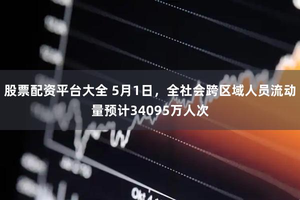 股票配资平台大全 5月1日，全社会跨区域人员流动量预计34095万人次