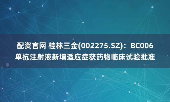 配资官网 桂林三金(002275.SZ)：BC006单抗注射液新增适应症获药物临床试验批准