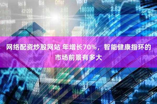 网络配资炒股网站 年增长70%，智能健康指环的市场前景有多大