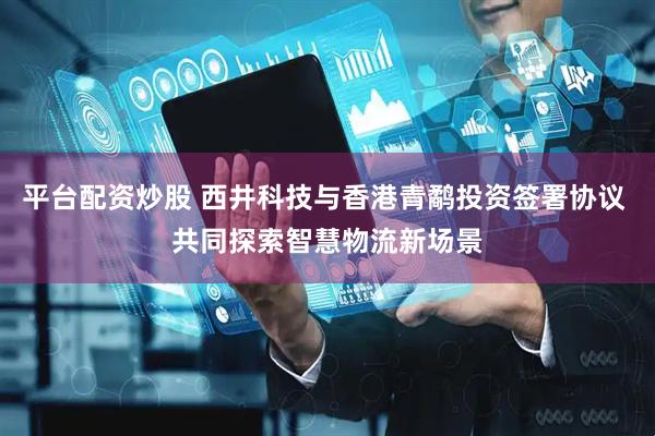 平台配资炒股 西井科技与香港青鹬投资签署协议 共同探索智慧物流新场景
