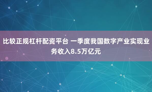 比较正规杠杆配资平台 一季度我国数字产业实现业务收入8.5万亿元