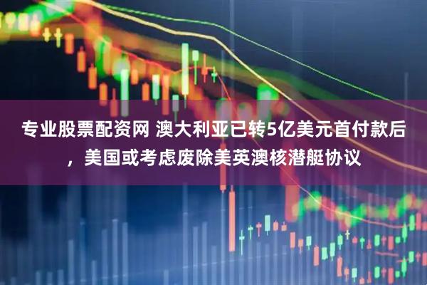 专业股票配资网 澳大利亚已转5亿美元首付款后，美国或考虑废除美英澳核潜艇协议