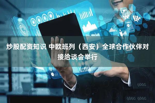 炒股配资知识 中欧班列（西安）全球合作伙伴对接洽谈会举行