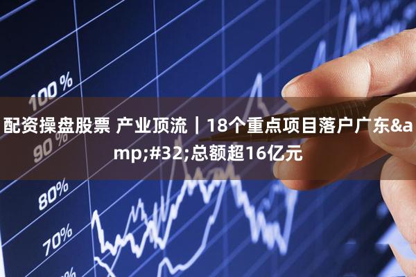 配资操盘股票 产业顶流｜18个重点项目落户广东&#32;总额超16亿元