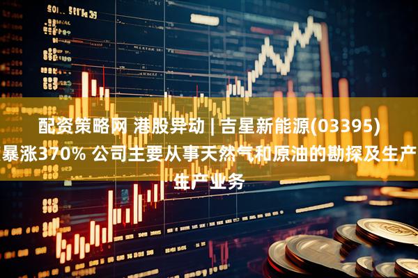 配资策略网 港股异动 | 吉星新能源(03395)一度暴涨370% 公司主要从事天然气和原油的勘探及生产业务