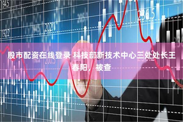 股市配资在线登录 科技部新技术中心三处处长王春阳，被查