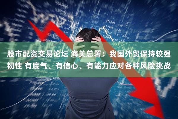 股市配资交易论坛 海关总署：我国外贸保持较强韧性 有底气、有信心、有能力应对各种风险挑战