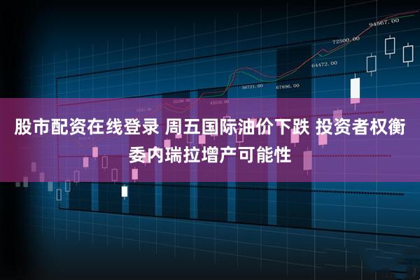 股市配资在线登录 周五国际油价下跌 投资者权衡委内瑞拉增产可能性