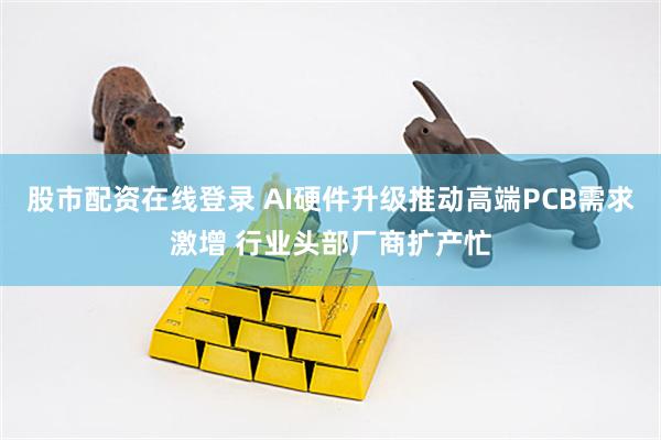 股市配资在线登录 AI硬件升级推动高端PCB需求激增 行业头部厂商扩产忙