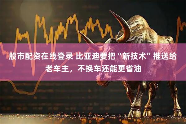 股市配资在线登录 比亚迪要把“新技术”推送给老车主，不换车还能更省油