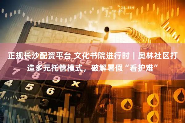 正规长沙配资平台 文化书院进行时|奥林社区打造多元托管模式,破解暑假“看护难”