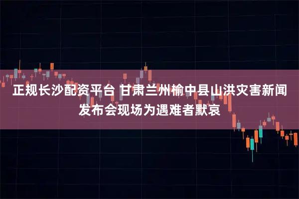 正规长沙配资平台 甘肃兰州榆中县山洪灾害新闻发布会现场为遇难者默哀