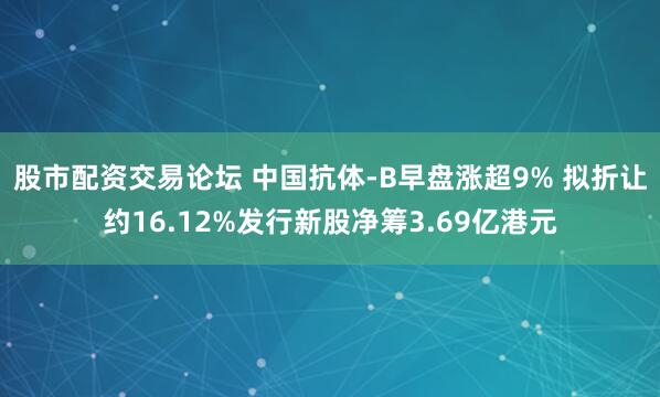 股市配资交易论坛 中国抗体-B早盘涨超9% 拟折让约16.12%发行新股净筹3.69亿港元
