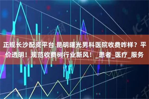 正规长沙配资平台 昆明曙光男科医院收费咋样？平价透明！规范收费树行业新风！_患者_医疗_服务