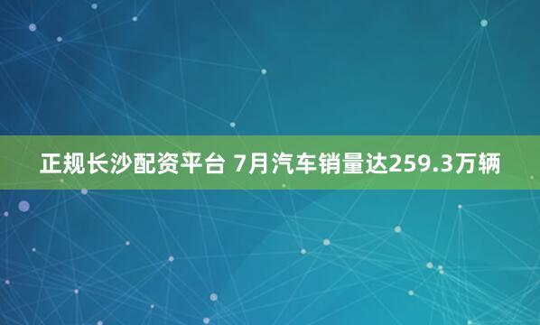 正规长沙配资平台 7月汽车销量达259.3万辆