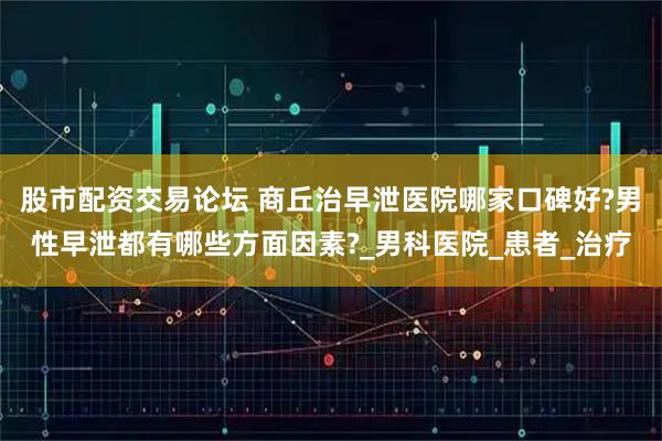股市配资交易论坛 商丘治早泄医院哪家口碑好?男性早泄都有哪些方面因素?_男科医院_患者_治疗