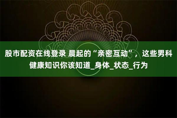 股市配资在线登录 晨起的“亲密互动”，这些男科健康知识你该知道_身体_状态_行为