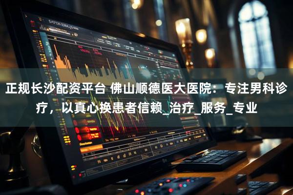 正规长沙配资平台 佛山顺德医大医院：专注男科诊疗，以真心换患者信赖_治疗_服务_专业