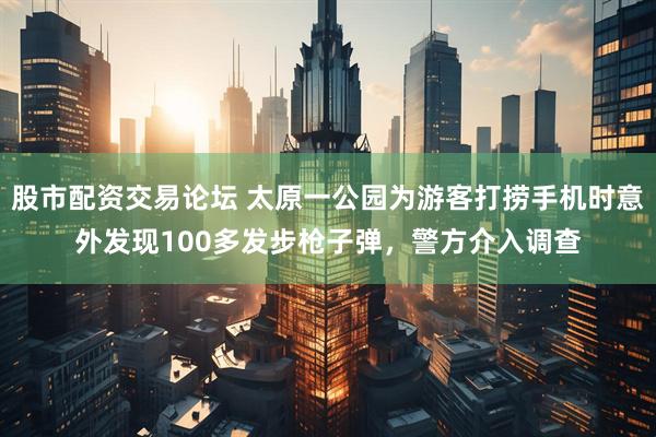 股市配资交易论坛 太原一公园为游客打捞手机时意外发现100多发步枪子弹，警方介入调查