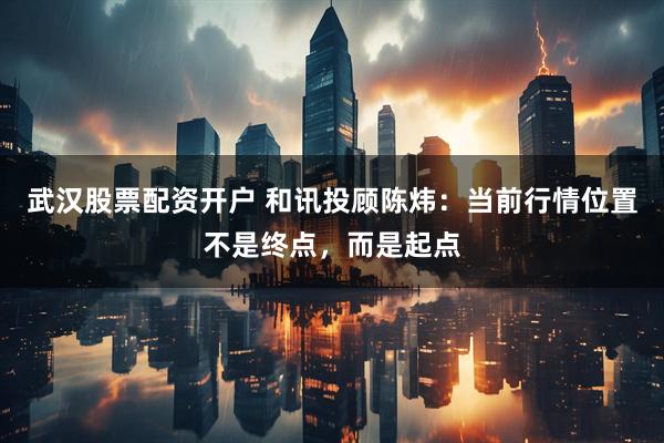 武汉股票配资开户 和讯投顾陈炜：当前行情位置不是终点，而是起点