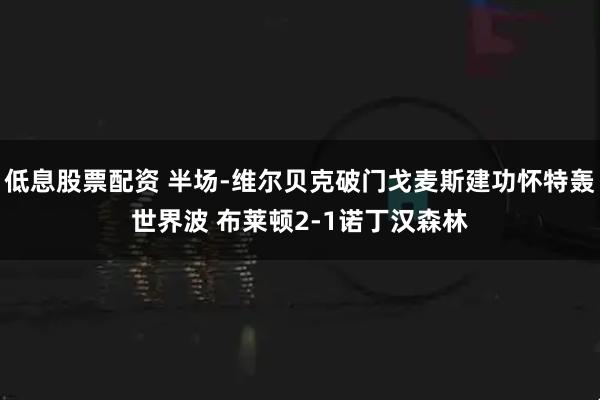 低息股票配资 半场-维尔贝克破门戈麦斯建功怀特轰世界波 布莱顿2-1诺丁汉森林